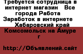 Требуется сотрудница в интернет-магазин - Все города Работа » Заработок в интернете   . Хабаровский край,Комсомольск-на-Амуре г.